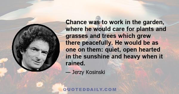 Chance was to work in the garden, where he would care for plants and grasses and trees which grew there peacefully. He would be as one on them: quiet, open hearted in the sunshine and heavy when it rained.