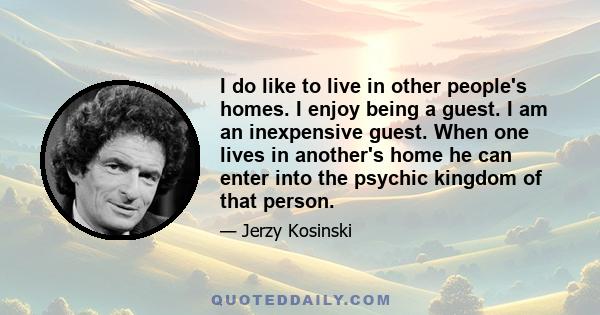 I do like to live in other people's homes. I enjoy being a guest. I am an inexpensive guest. When one lives in another's home he can enter into the psychic kingdom of that person.