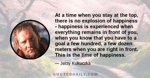 At a time when you stay at the top, there is no explosion of happiness - happiness is experienced when everything remains in front of you, when you know that you have to a goal a few hundred, a few dozen meters when you 