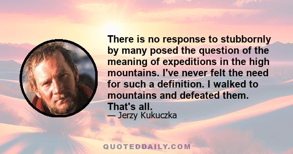 There is no response to stubbornly by many posed the question of the meaning of expeditions in the high mountains. I've never felt the need for such a definition. I walked to mountains and defeated them. That's all.