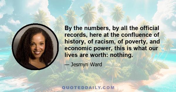 By the numbers, by all the official records, here at the confluence of history, of racism, of poverty, and economic power, this is what our lives are worth: nothing.