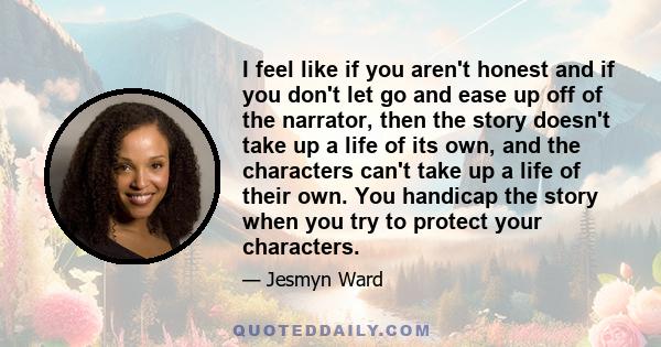 I feel like if you aren't honest and if you don't let go and ease up off of the narrator, then the story doesn't take up a life of its own, and the characters can't take up a life of their own. You handicap the story