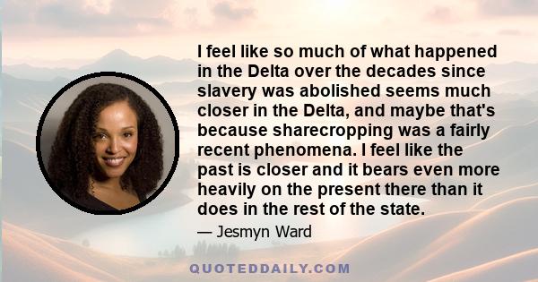 I feel like so much of what happened in the Delta over the decades since slavery was abolished seems much closer in the Delta, and maybe that's because sharecropping was a fairly recent phenomena. I feel like the past