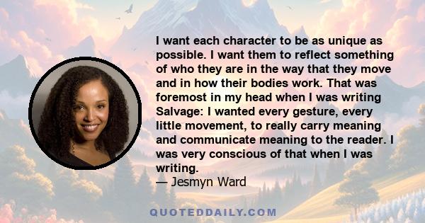 I want each character to be as unique as possible. I want them to reflect something of who they are in the way that they move and in how their bodies work. That was foremost in my head when I was writing Salvage: I