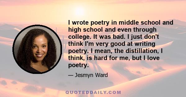 I wrote poetry in middle school and high school and even through college. It was bad. I just don't think I'm very good at writing poetry. I mean, the distillation, I think, is hard for me, but I love poetry.