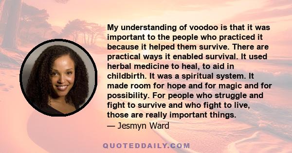 My understanding of voodoo is that it was important to the people who practiced it because it helped them survive. There are practical ways it enabled survival. It used herbal medicine to heal, to aid in childbirth. It