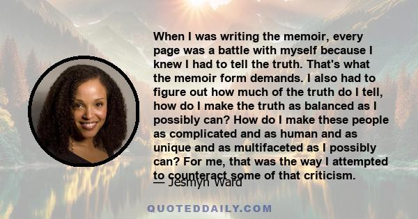 When I was writing the memoir, every page was a battle with myself because I knew I had to tell the truth. That's what the memoir form demands. I also had to figure out how much of the truth do I tell, how do I make the 