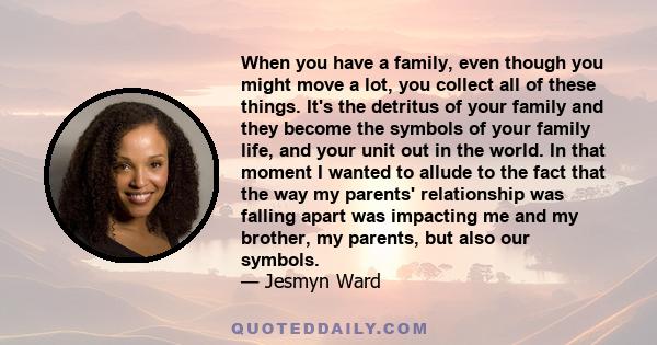 When you have a family, even though you might move a lot, you collect all of these things. It's the detritus of your family and they become the symbols of your family life, and your unit out in the world. In that moment 