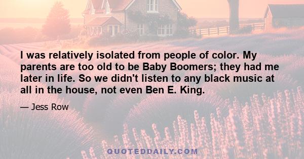 I was relatively isolated from people of color. My parents are too old to be Baby Boomers; they had me later in life. So we didn't listen to any black music at all in the house, not even Ben E. King.