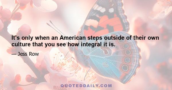 It's only when an American steps outside of their own culture that you see how integral it is.