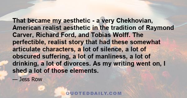 That became my aesthetic - a very Chekhovian, American realist aesthetic in the tradition of Raymond Carver, Richard Ford, and Tobias Wolff. The perfectible, realist story that had these somewhat articulate characters,