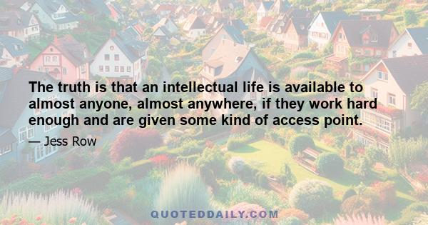 The truth is that an intellectual life is available to almost anyone, almost anywhere, if they work hard enough and are given some kind of access point.