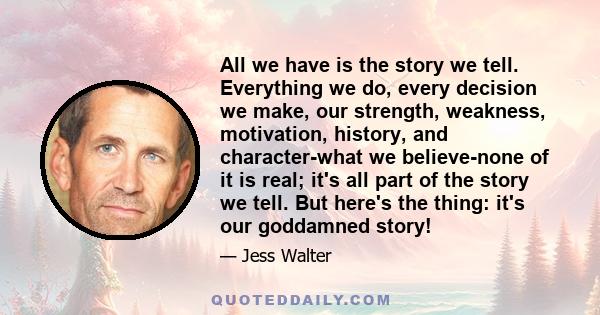 All we have is the story we tell. Everything we do, every decision we make, our strength, weakness, motivation, history, and character-what we believe-none of it is real; it's all part of the story we tell. But here's