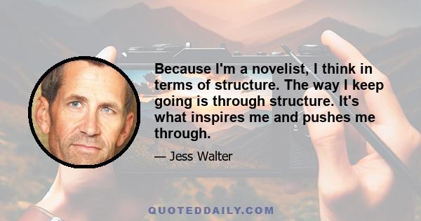 Because I'm a novelist, I think in terms of structure. The way I keep going is through structure. It's what inspires me and pushes me through.