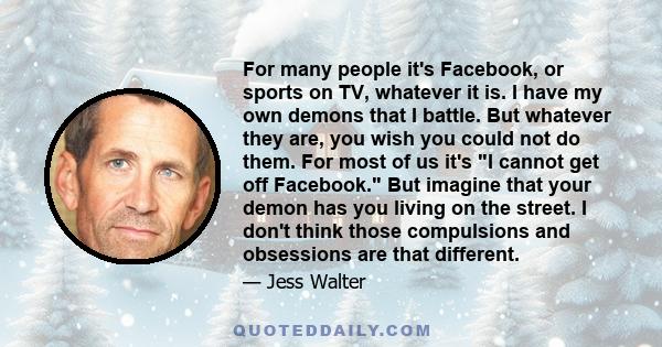 For many people it's Facebook, or sports on TV, whatever it is. I have my own demons that I battle. But whatever they are, you wish you could not do them. For most of us it's I cannot get off Facebook. But imagine that