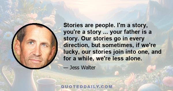 Stories are people. I'm a story, you're a story ... your father is a story. Our stories go in every direction, but sometimes, if we're lucky, our stories join into one, and for a while, we're less alone.