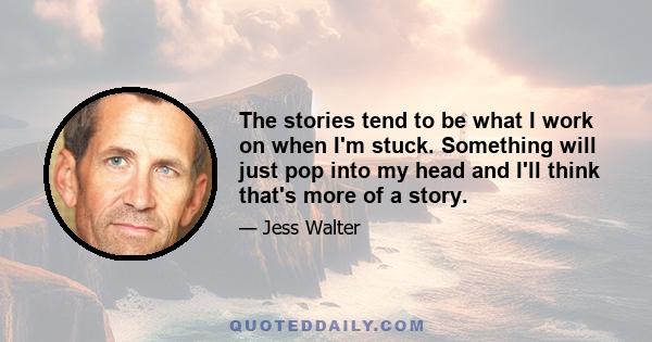 The stories tend to be what I work on when I'm stuck. Something will just pop into my head and I'll think that's more of a story.