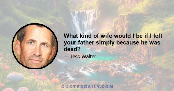 What kind of wife would I be if I left your father simply because he was dead?