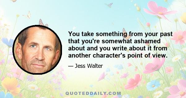 You take something from your past that you're somewhat ashamed about and you write about it from another character's point of view.