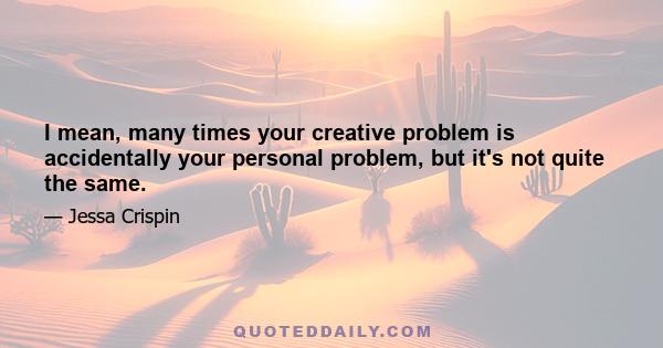 I mean, many times your creative problem is accidentally your personal problem, but it's not quite the same.