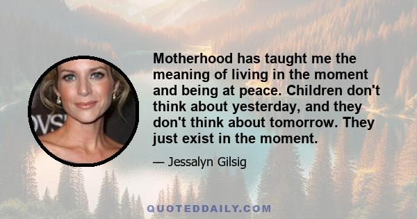 Motherhood has taught me the meaning of living in the moment and being at peace. Children don't think about yesterday, and they don't think about tomorrow. They just exist in the moment.