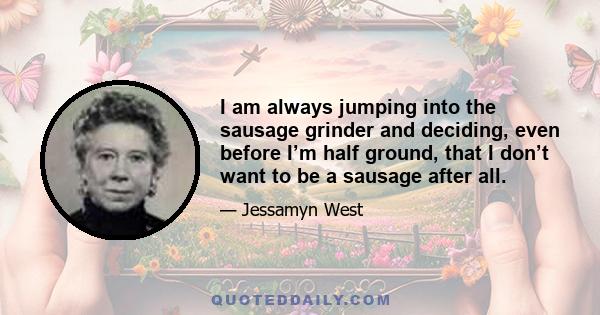 I am always jumping into the sausage grinder and deciding, even before I’m half ground, that I don’t want to be a sausage after all.