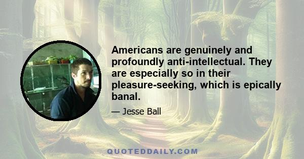 Americans are genuinely and profoundly anti-intellectual. They are especially so in their pleasure-seeking, which is epically banal.