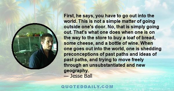 First, he says, you have to go out into the world. This is not a simple matter of going outside one's door. No, that is simply going out. That's what one does when one is on the way to the store to buy a loaf of bread,