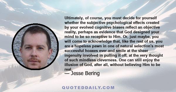 Ultimately, of course, you must decide for yourself whether the subjective psychological effects created by your evolved cognitive biases reflect an objective reality, perhaps as evidence that God designed your mind to