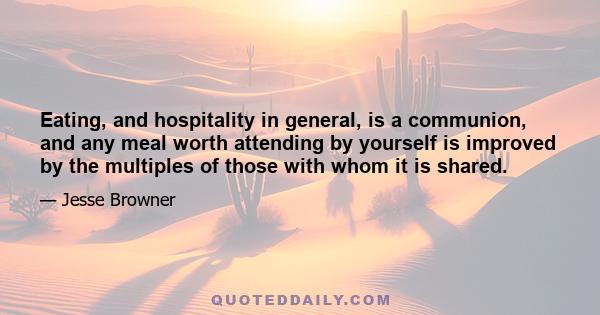 Eating, and hospitality in general, is a communion, and any meal worth attending by yourself is improved by the multiples of those with whom it is shared.