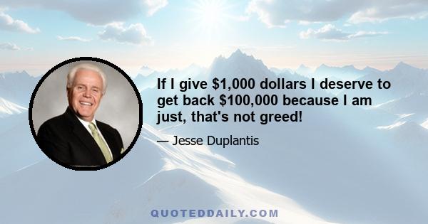 If I give $1,000 dollars I deserve to get back $100,000 because I am just, that's not greed!