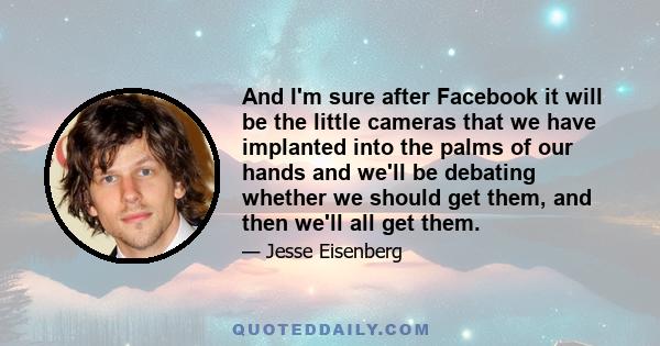 And I'm sure after Facebook it will be the little cameras that we have implanted into the palms of our hands and we'll be debating whether we should get them, and then we'll all get them.