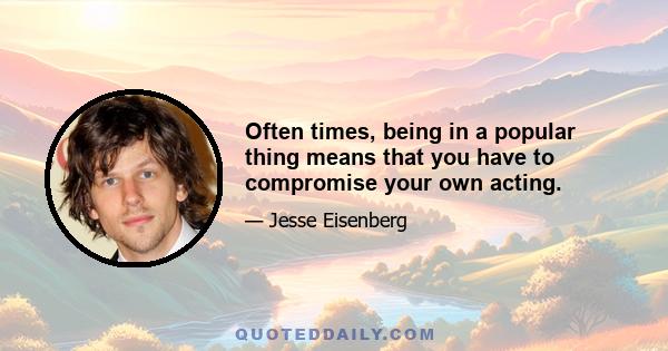Often times, being in a popular thing means that you have to compromise your own acting.