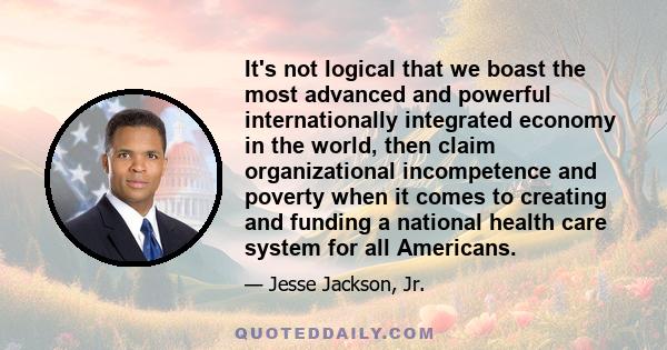 It's not logical that we boast the most advanced and powerful internationally integrated economy in the world, then claim organizational incompetence and poverty when it comes to creating and funding a national health