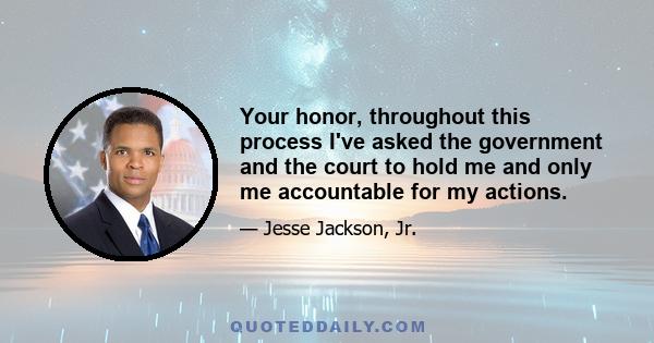 Your honor, throughout this process I've asked the government and the court to hold me and only me accountable for my actions.