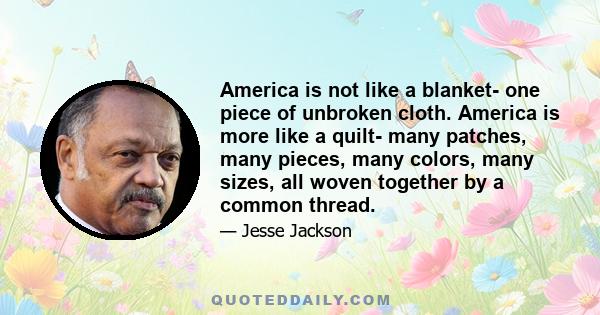 America is not like a blanket- one piece of unbroken cloth. America is more like a quilt- many patches, many pieces, many colors, many sizes, all woven together by a common thread.