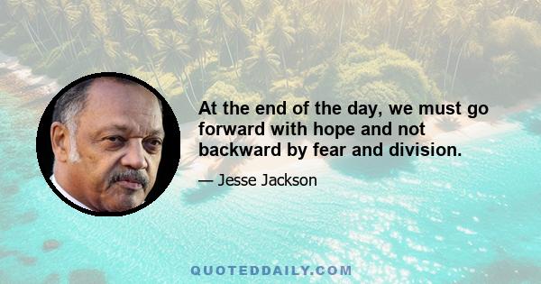 At the end of the day, we must go forward with hope and not backward by fear and division.