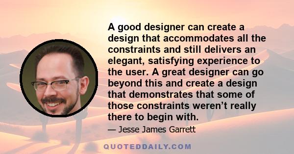 A good designer can create a design that accommodates all the constraints and still delivers an elegant, satisfying experience to the user. A great designer can go beyond this and create a design that demonstrates that