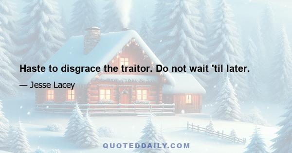 Haste to disgrace the traitor. Do not wait 'til later.