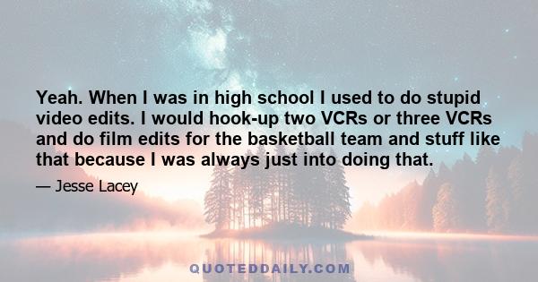 Yeah. When I was in high school I used to do stupid video edits. I would hook-up two VCRs or three VCRs and do film edits for the basketball team and stuff like that because I was always just into doing that.