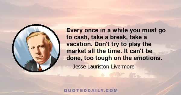 Every once in a while you must go to cash, take a break, take a vacation. Don't try to play the market all the time. It can't be done, too tough on the emotions.