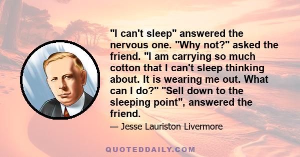 I can't sleep answered the nervous one. Why not? asked the friend. I am carrying so much cotton that I can't sleep thinking about. It is wearing me out. What can I do? Sell down to the sleeping point, answered the