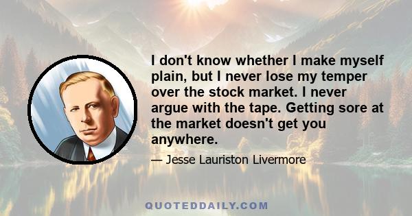 I don't know whether I make myself plain, but I never lose my temper over the stock market. I never argue with the tape. Getting sore at the market doesn't get you anywhere.