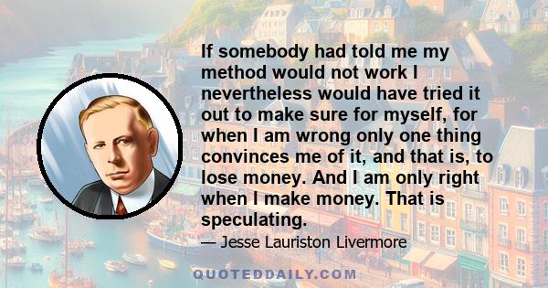 If somebody had told me my method would not work I nevertheless would have tried it out to make sure for myself, for when I am wrong only one thing convinces me of it, and that is, to lose money. And I am only right