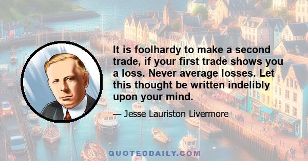 It is foolhardy to make a second trade, if your first trade shows you a loss. Never average losses. Let this thought be written indelibly upon your mind.