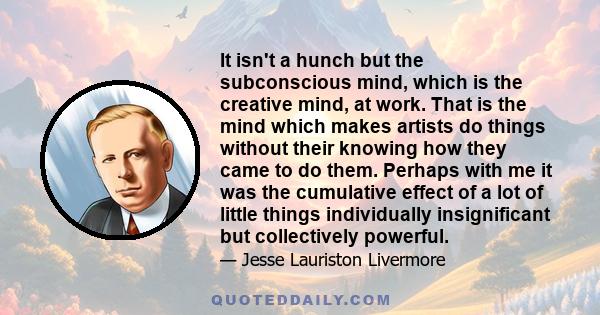 It isn't a hunch but the subconscious mind, which is the creative mind, at work. That is the mind which makes artists do things without their knowing how they came to do them. Perhaps with me it was the cumulative