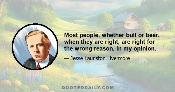 Most people, whether bull or bear, when they are right, are right for the wrong reason, in my opinion.