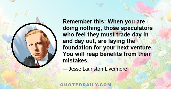 Remember this: When you are doing nothing, those speculators who feel they must trade day in and day out, are laying the foundation for your next venture. You will reap benefits from their mistakes.