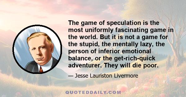 The game of speculation is the most uniformly fascinating game in the world. But it is not a game for the stupid, the mentally lazy, the person of inferior emotional balance, or the get-rich-quick adventurer. They will