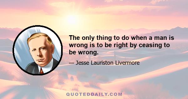 The only thing to do when a man is wrong is to be right by ceasing to be wrong.